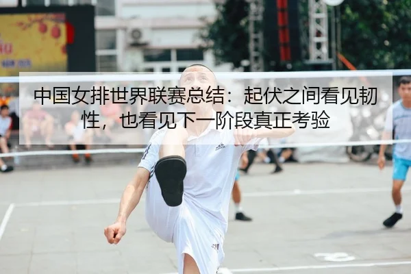 中国女排世界联赛总结：起伏之间看见韧性，也看见下一阶段真正考验